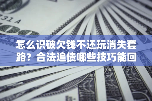 北京怎么识破欠钱不还玩消失套路？合法追债哪些技巧能回款