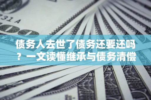 北京债务人去世了债务还要还吗？一文读懂继承与债务清偿