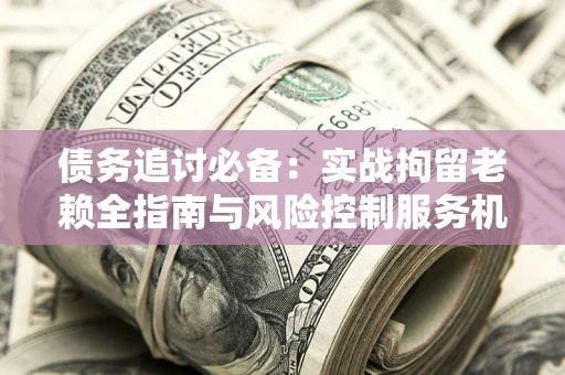 北京债务追讨必备：实战拘留老赖全指南与风险控制服务机构推荐